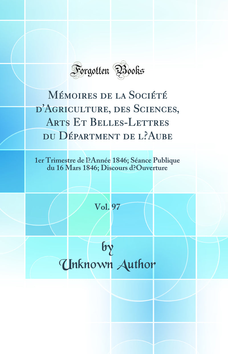 Mémoires de la Société d''Agriculture, des Sciences, Arts Et Belles-Lettres du Départment de l’Aube, Vol. 97: 1er Trimestre de l’Année 1846; Séance Publique du 16 Mars 1846; Discours d’Ouverture (Classic Reprint)