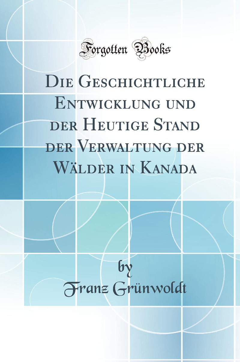 Die Geschichtliche Entwicklung und der Heutige Stand der Verwaltung der Wälder in Kanada (Classic Reprint)