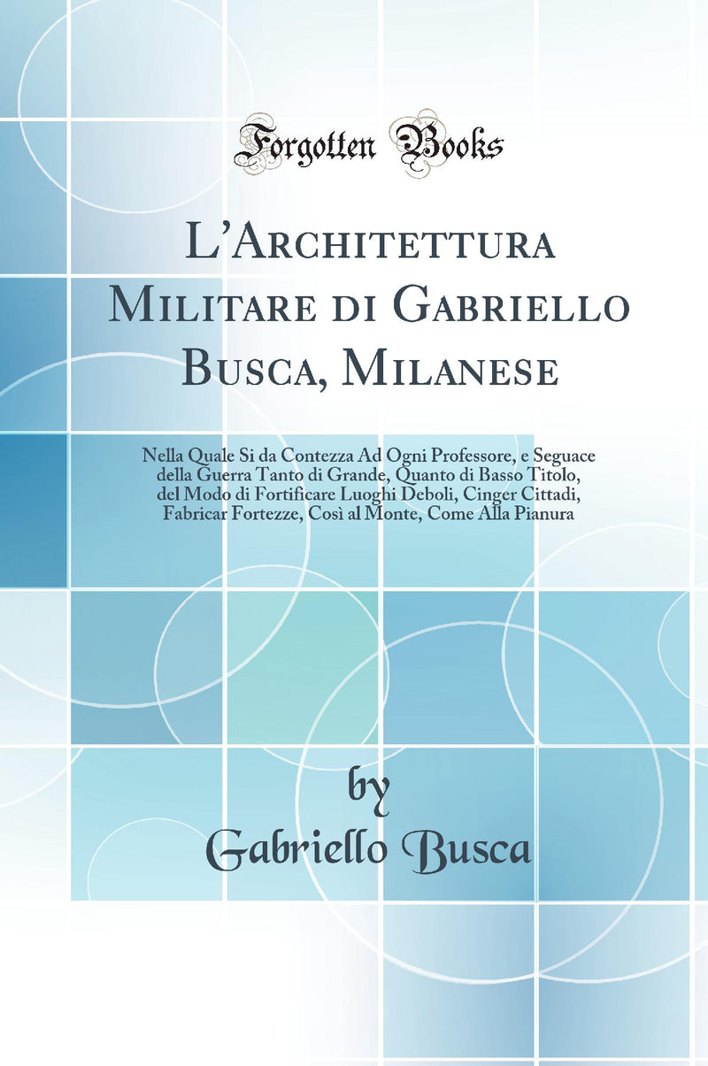 L''Architettura Militare di Gabriello Busca, Milanese: Nella Quale Si da Contezza Ad Ogni Professore, e Seguace della Guerra Tanto di Grande, Quanto di Basso Titolo, del Modo di Fortificare Luoghi Deboli, Cinger Cittadi, Fabricar Fortezze, Così al Mon