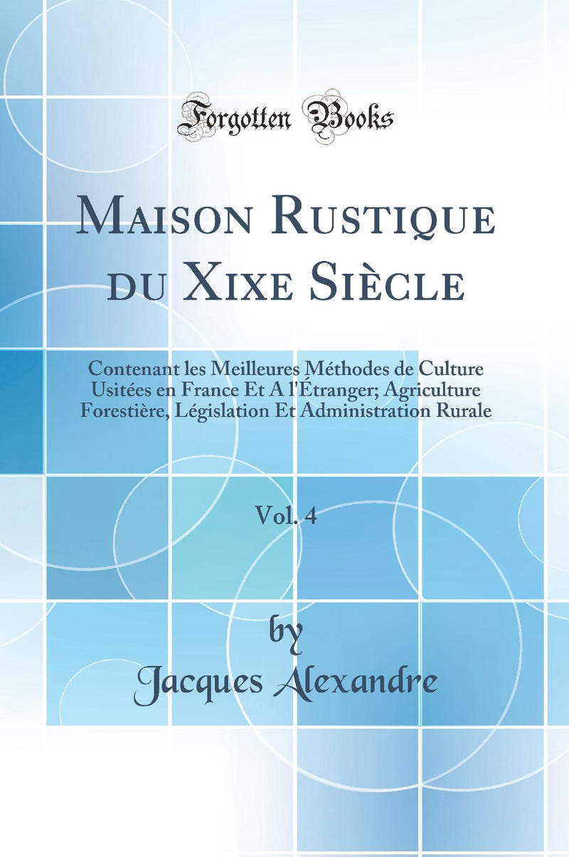 Maison Rustique du Xixe Siècle, Vol. 4: Contenant les Meilleures Méthodes de Culture Usitées en France Et A l''Étranger; Agriculture Forestière, Législation Et Administration Rurale (Classic Reprint)