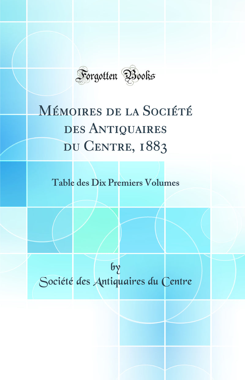 Mémoires de la Société des Antiquaires du Centre, 1883: Table des Dix Premiers Volumes (Classic Reprint)