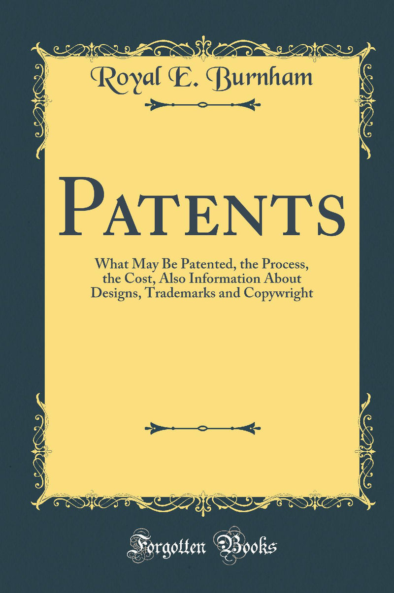 Patents: What May Be Patented, the Process, the Cost, Also Information About Designs, Trademarks and Copywright (Classic Reprint)