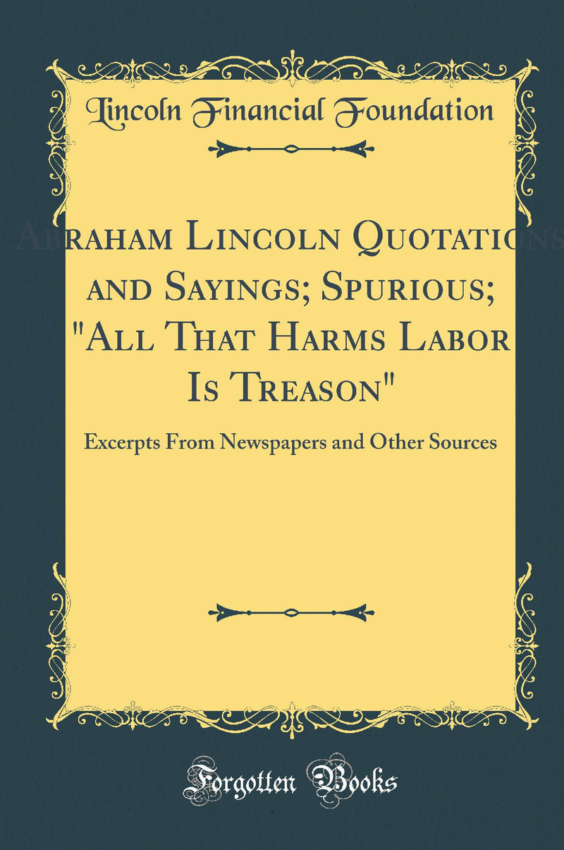 "Abraham Lincoln Quotations and Sayings; Spurious; "All That Harms Labor Is Treason": Excerpts From Newspapers and Other Sources (Classic Reprint)"