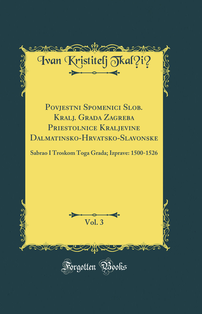 Povjestni Spomenici Slob. Kralj. Grada Zagreba Priestolnice Kraljevine Dalmatinsko-Hrvatsko-Slavonske, Vol. 3: Sabrao I Troskom Toga Grada; Izprave: 1500-1526 (Classic Reprint)