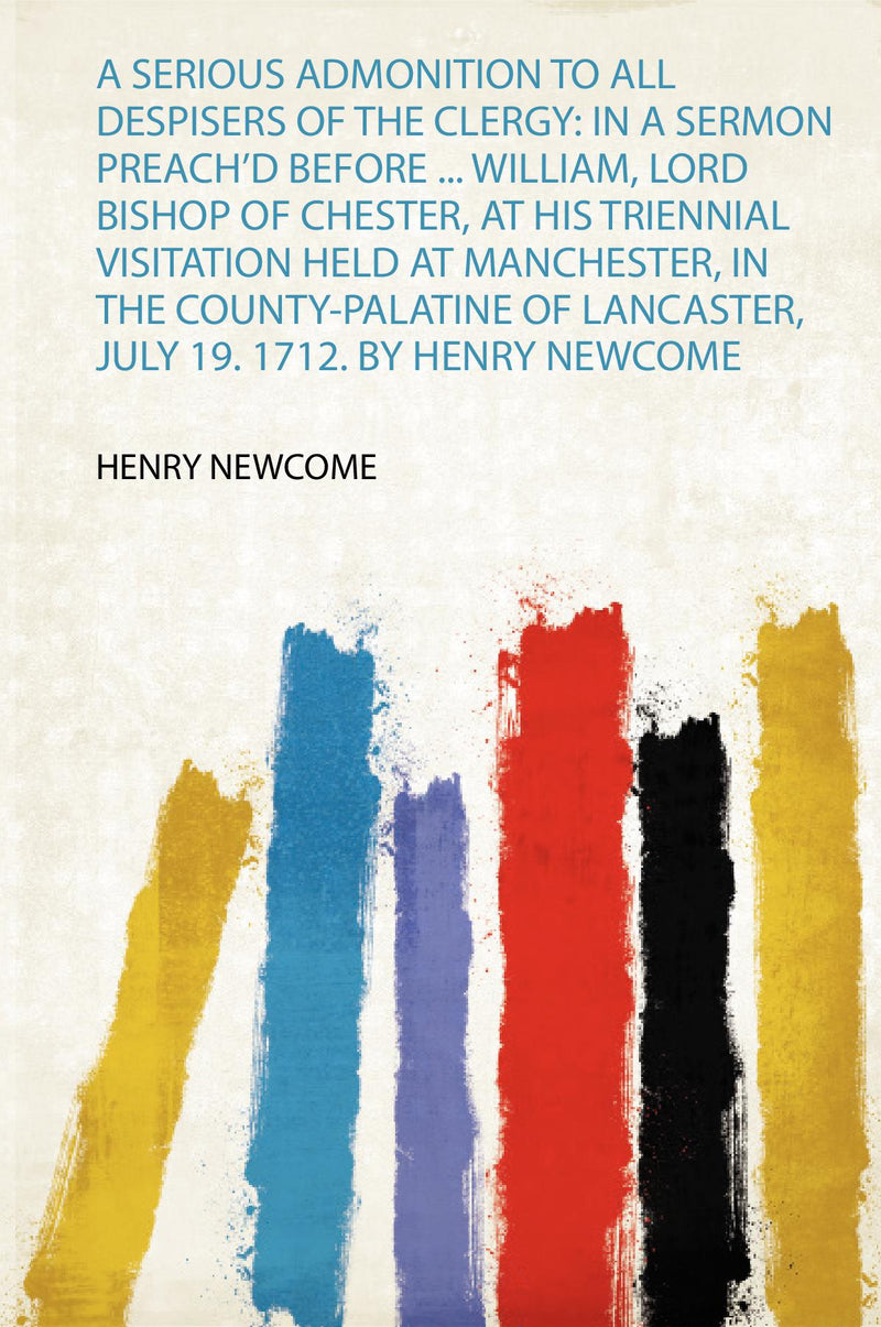 A Serious Admonition to All Despisers of the Clergy: in a Sermon Preach'd Before ... William, Lord Bishop of Chester, at His Triennial Visitation Held at Manchester, in the County-Palatine of Lancaster, July 19. 1712. by Henry Newcome 