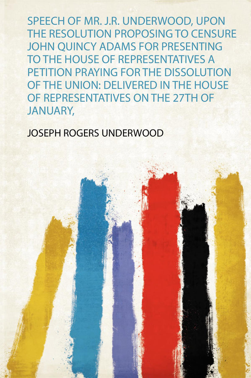 Speech of Mr. J.R. Underwood, Upon the Resolution Proposing to Censure John Quincy Adams for Presenting to the House of Repre.... a Petition Praying for the Dissolution of the Union: Delivered in the House of Representatives on the 27Th of January, 1842 