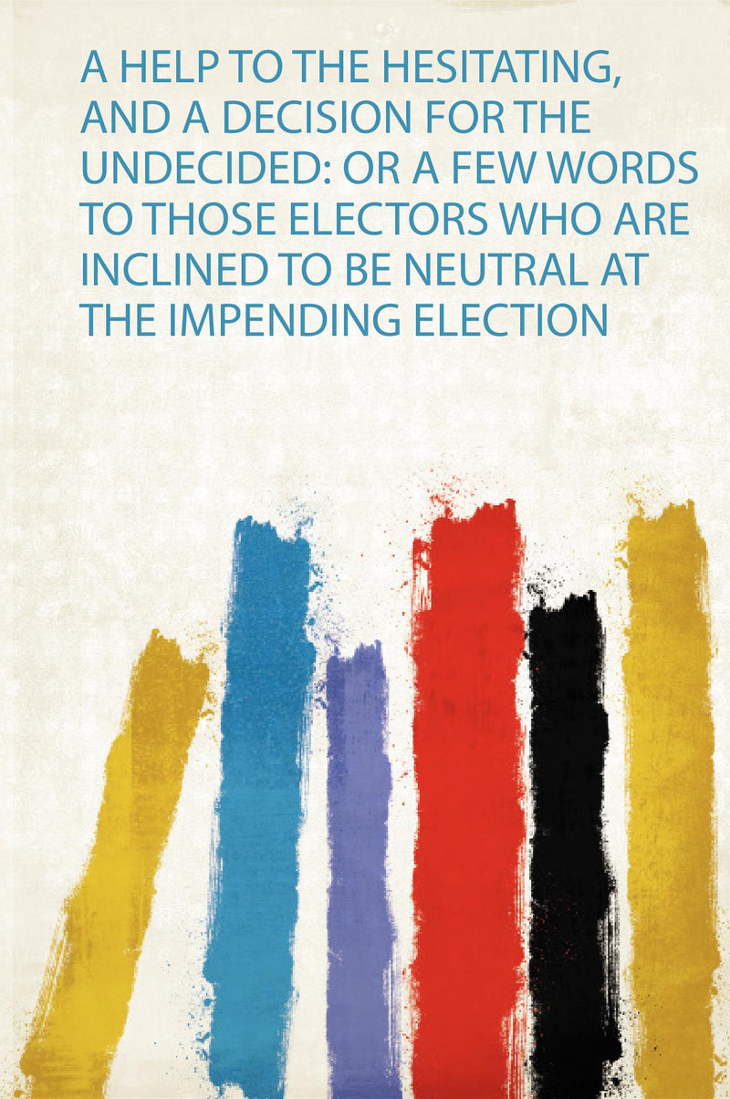 A Help to the Hesitating, and a Decision for the Undecided: or a Few Words to Those Electors Who Are Inclined to Be Neutral at the Impending Election 