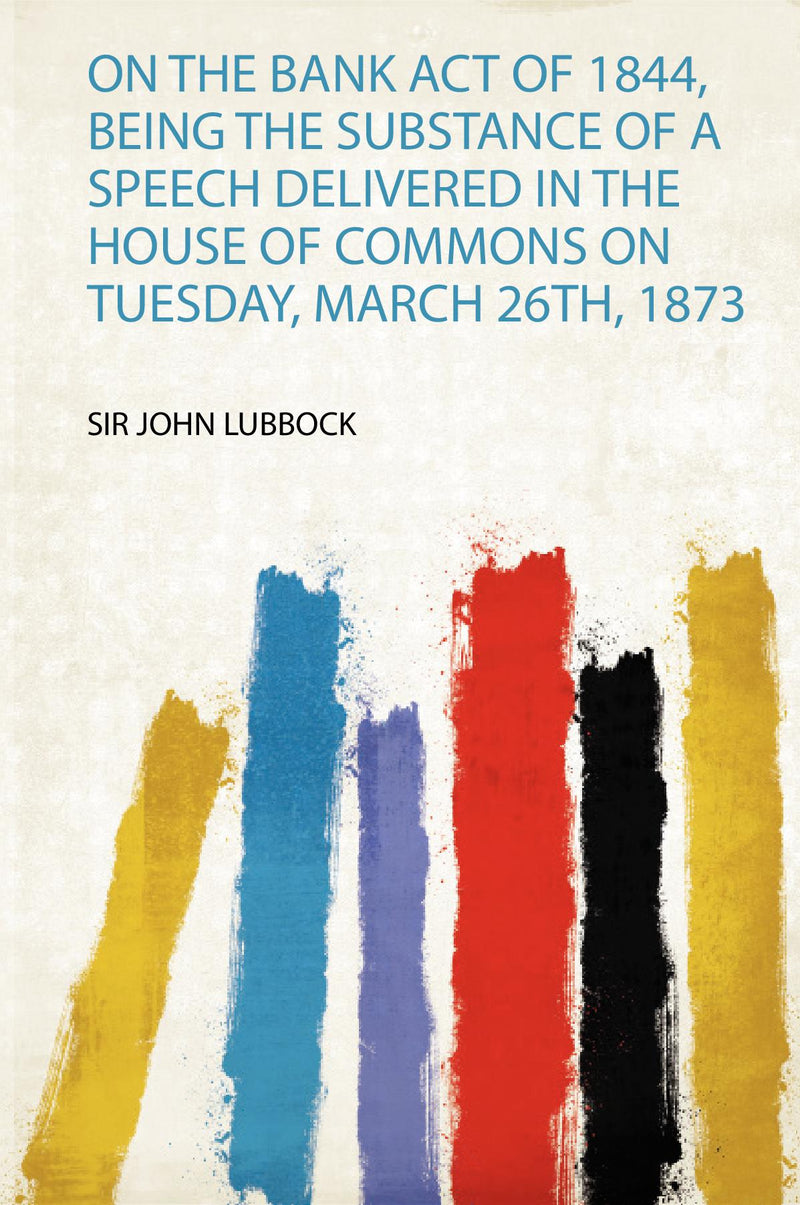 On the Bank Act of 1844, Being the Substance of a Speech Delivered in the House of Commons on Tuesday, March 26Th, 1873 