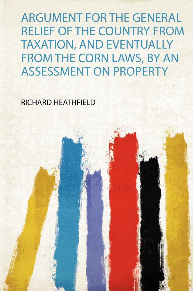 Argument for the General Relief of the Country from Taxation, and Eventually from the Corn Laws, by an Assessment on Property 