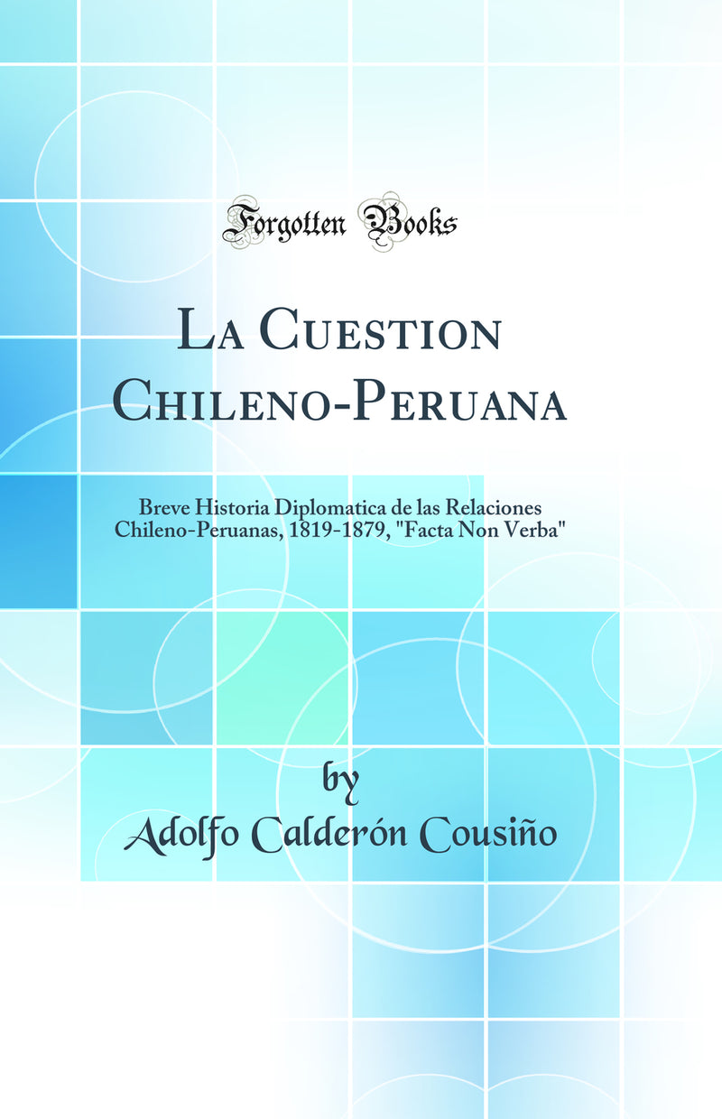 "La Cuestion Chileno-Peruana: Breve Historia Diplomatica de las Relaciones Chileno-Peruanas, 1819-1879, "Facta Non Verba" (Classic Reprint)"