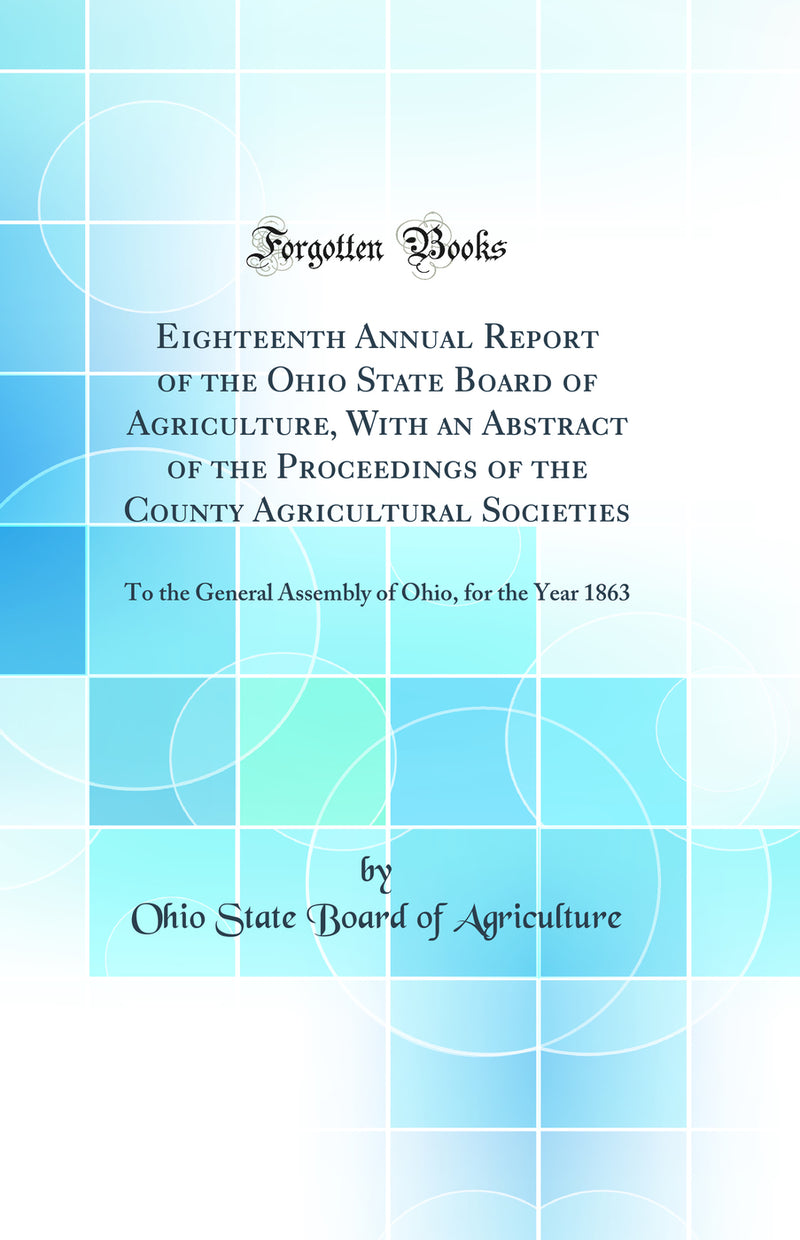 Eighteenth Annual Report of the Ohio State Board of Agriculture, With an Abstract of the Proceedings of the County Agricultural Societies: To the General Assembly of Ohio, for the Year 1863 (Classic Reprint)