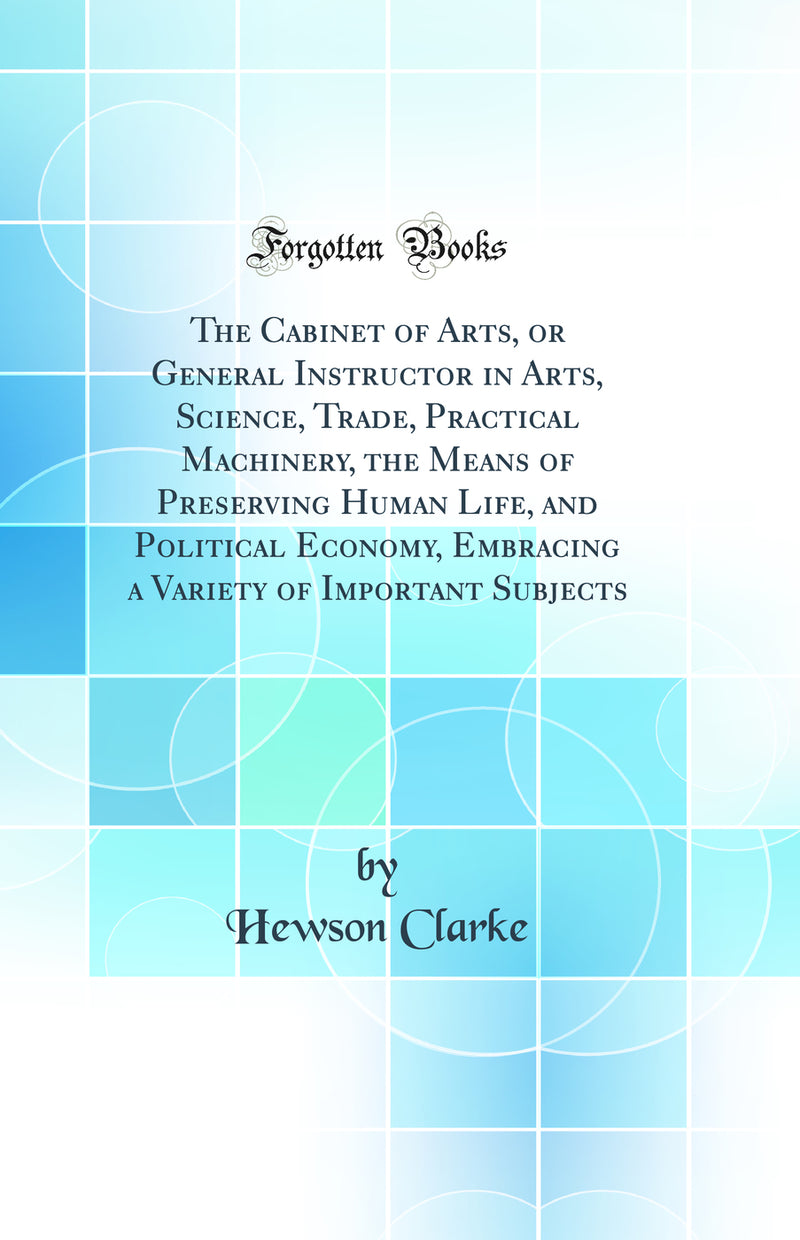 The Cabinet of Arts, or General Instructor in Arts, Science, Trade, Practical Machinery, the Means of Preserving Human Life, and Political Economy, Embracing a Variety of Important Subjects (Classic Reprint)