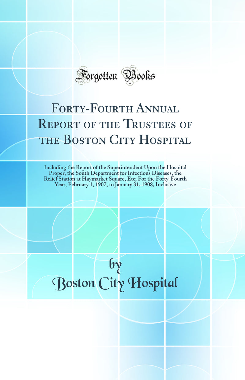 Forty-Fourth Annual Report of the Trustees of the Boston City Hospital: Including the Report of the Superintendent Upon the Hospital Proper, the South Department for Infectious Diseases, the Relief Station at Haymarket Square, Etc; For the Forty-Fourth Ye