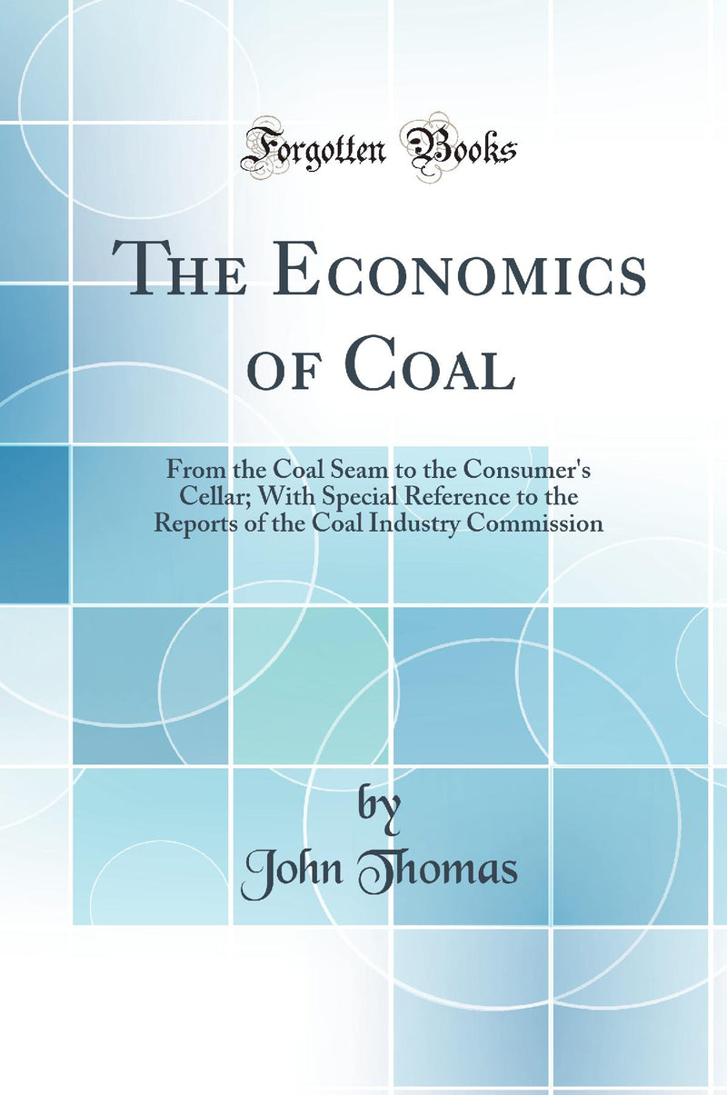 The Economics of Coal: From the Coal Seam to the Consumer''s Cellar; With Special Reference to the Reports of the Coal Industry Commission (Classic Reprint)