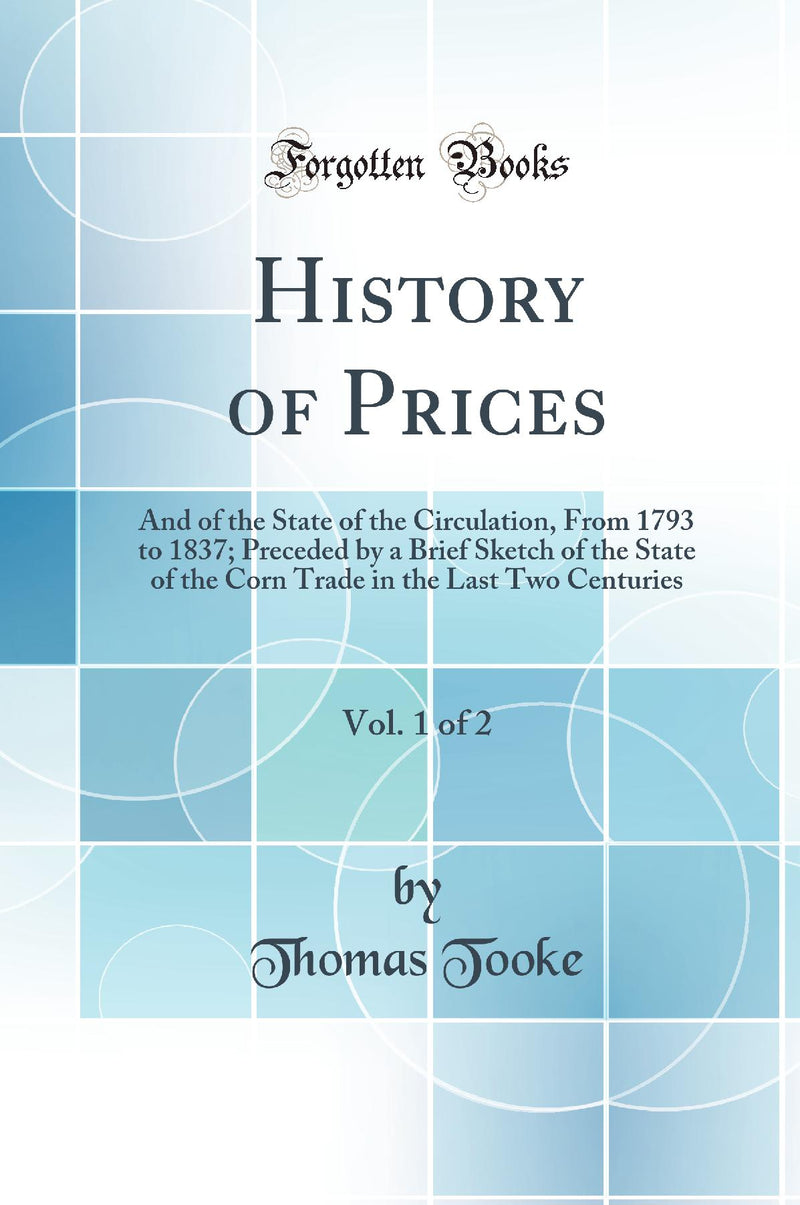 History of Prices, Vol. 1 of 2: And of the State of the Circulation, From 1793 to 1837; Preceded by a Brief Sketch of the State of the Corn Trade in the Last Two Centuries (Classic Reprint)