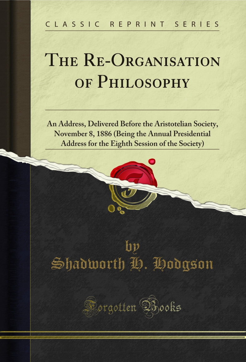 The Re-Organisation of Philosophy: An Address, Delivered Before the Aristotelian Society, November 8, 1886 (Being the Annual Presidential Address for the Eighth Session of the Society) (Classic Reprint)