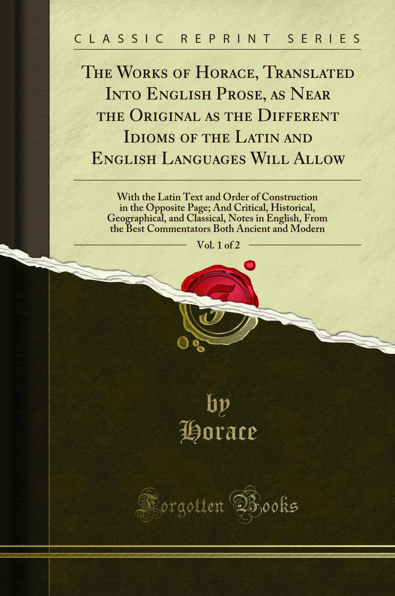 The Works of Horace, Translated Into English Prose, as Near the Original as the Different Idioms of the Latin and English Languages Will Allow, Vol. 1 of 2: With the Latin Text and Order of Construction in the Opposite Page; And Critical, Historical,