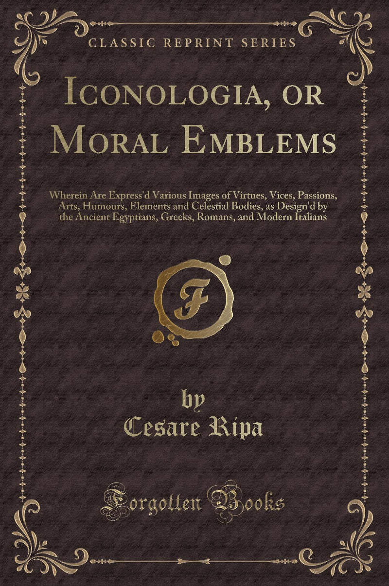 Iconologia, or Moral Emblems: Wherein Are Express''d Various Images of Virtues, Vices, Passions, Arts, Humours, Elements and Celestial Bodies, as Design''d by the Ancient Egyptians, Greeks, Romans, and Modern Italians (Classic Reprint)