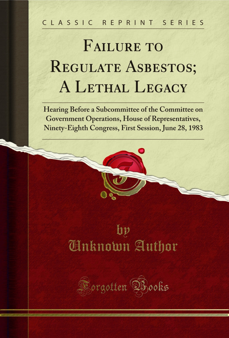 Failure to Regulate Asbestos; A Lethal Legacy: Hearing Before a Subcommittee of the Committee on Government Operations, House of Representatives, Ninety-Eighth Congress, First Session, June 28, 1983 (Classic Reprint)