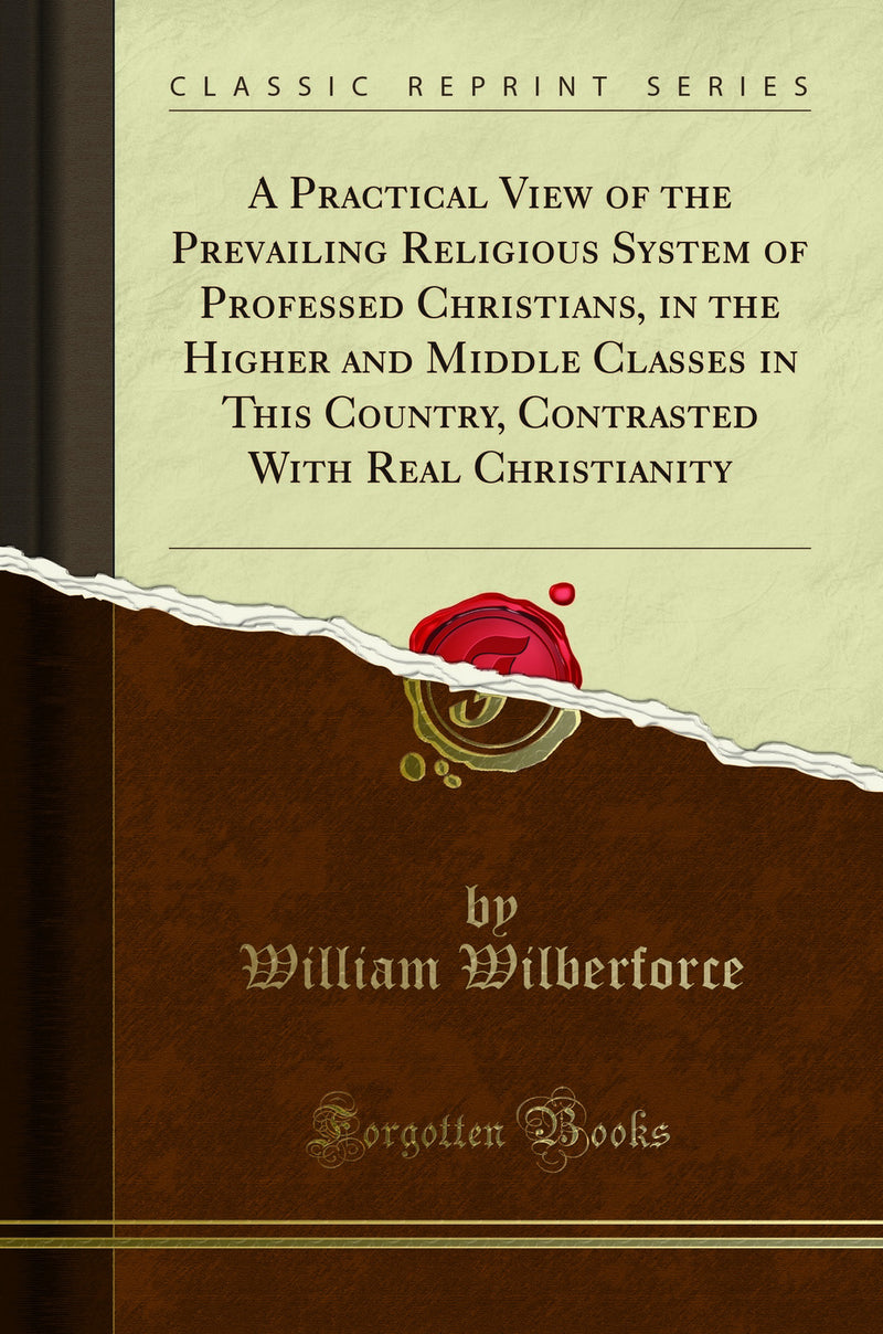 A Practical View of the Prevailing Religious System of Professed Christians, in the Higher and Middle Classes in This Country, Contrasted With Real Christianity (Classic Reprint)