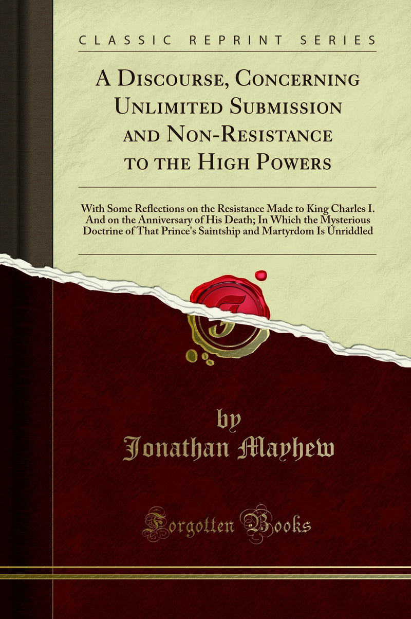 A Discourse, Concerning Unlimited Submission and Non-Resistance to the High Powers: With Some Reflections on the Resistance Made to King Charles I. And on the Anniversary of His Death; In Which the Mysterious Doctrine of That Prince''s Saintship and M