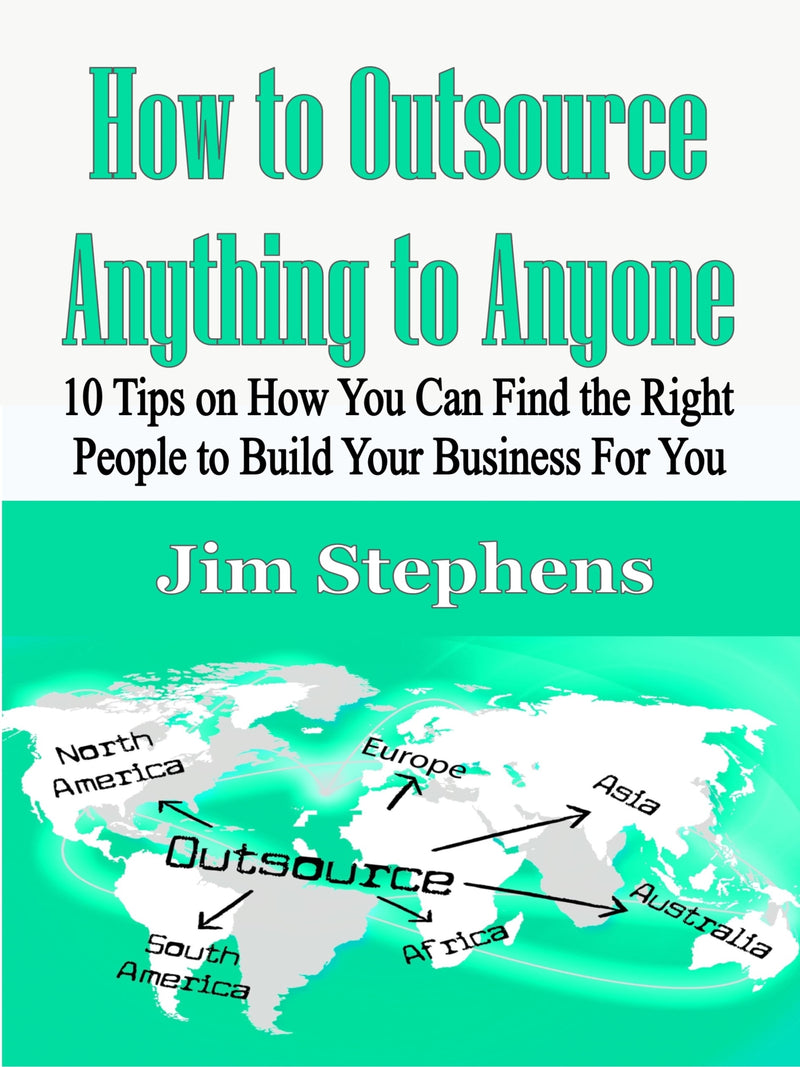 How to Outsource Anything to Anyone: 10 Tips on How You Can Find the Right People to Build Your Business For You