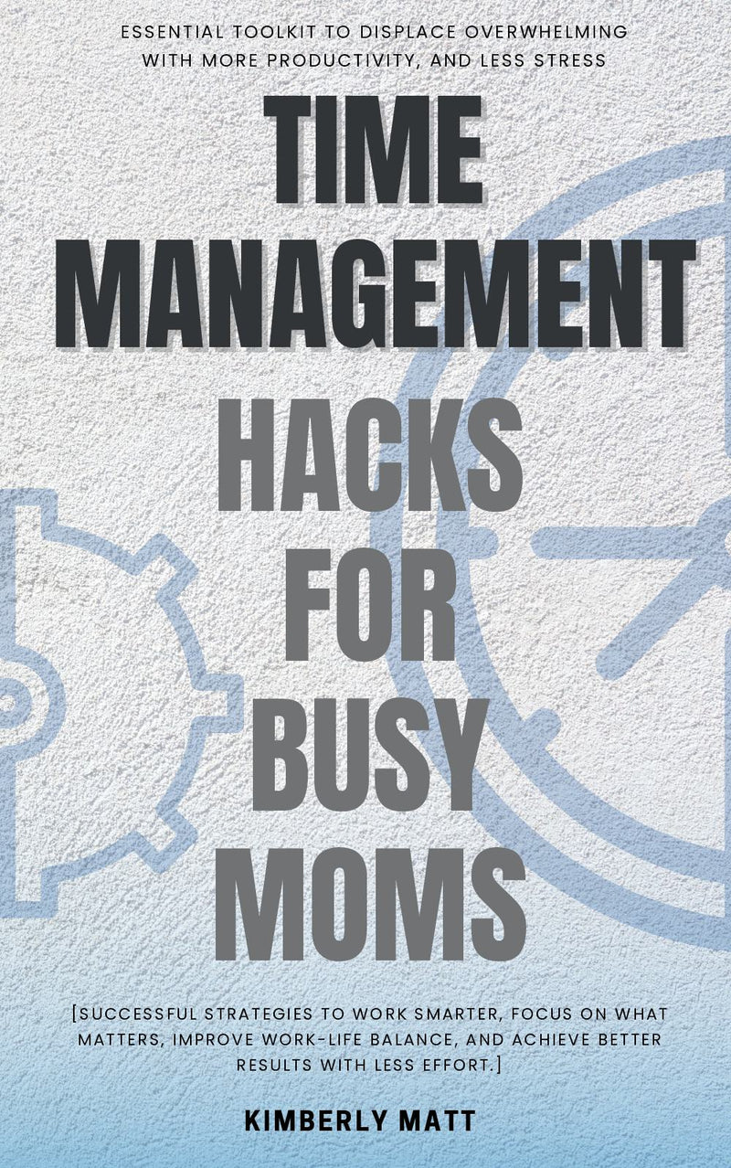 Time Management Hacks for Busy Moms::: Essential Toolkit to Displace Overwhelming with More Productivity, and Less Stress [Successful Strategies to Work Smarter, Focus on What Matters, Improve Work-Life Balance, and Achieve Better Results With Less Effort