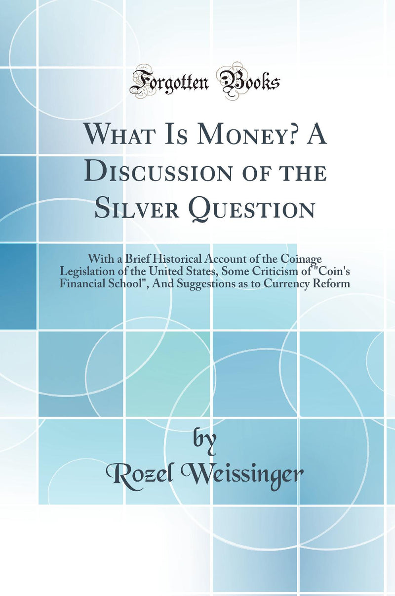 What Is Money? A Discussion of the Silver Question: With a Brief Historical Account of the Coinage Legislation of the United States, Some Criticism of Coin''s Financial School, And Suggestions as to Currency Reform (Classic Reprint)