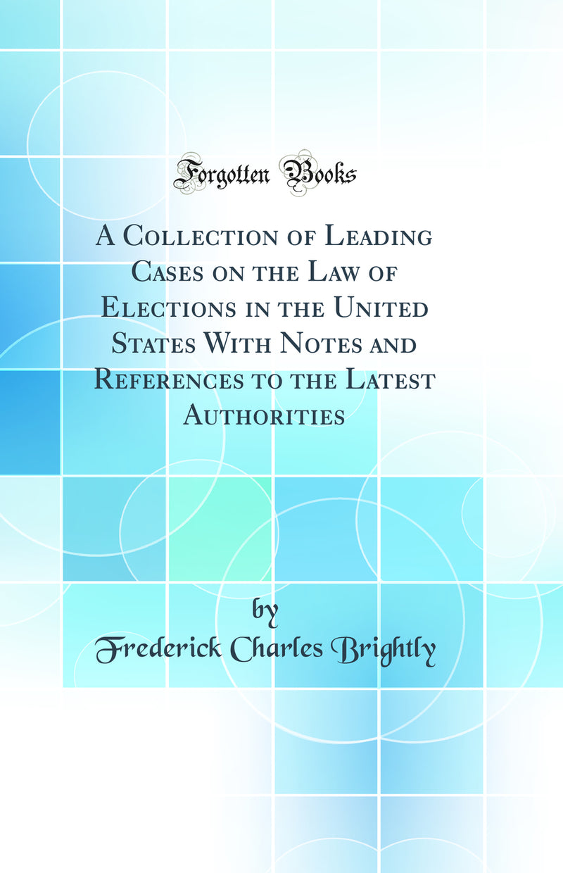 A Collection of Leading Cases on the Law of Elections in the United States With Notes and References to the Latest Authorities (Classic Reprint)