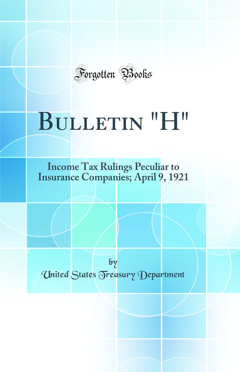 Bulletin H: Income Tax Rulings Peculiar to Insurance Companies; April 9, 1921 (Classic Reprint)